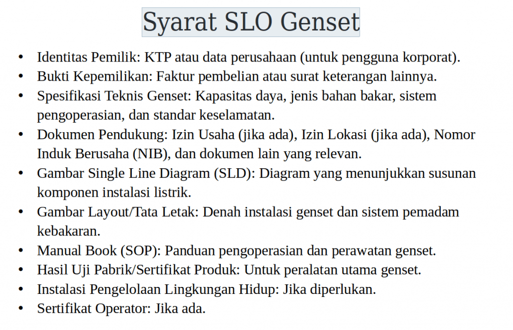 SLO Genset 4 Syarat SLO genset adalah ketentuan administratif dan teknis yang harus dipenuhi oleh pemilik atau pengguna genset sebelum mendapatkan Sertifikat Laik Operasi. Beberapa syarat utama meliputi dokumen perizinan instalasi, gambar diagram satu garis (single line diagram), hasil pengujian instalasi listrik, berita acara pemasangan, serta laporan pengujian oleh lembaga inspeksi teknik yang berwenang. Tanpa memenuhi syarat-syarat ini, proses penerbitan SLO tidak dapat dilanjutkan.